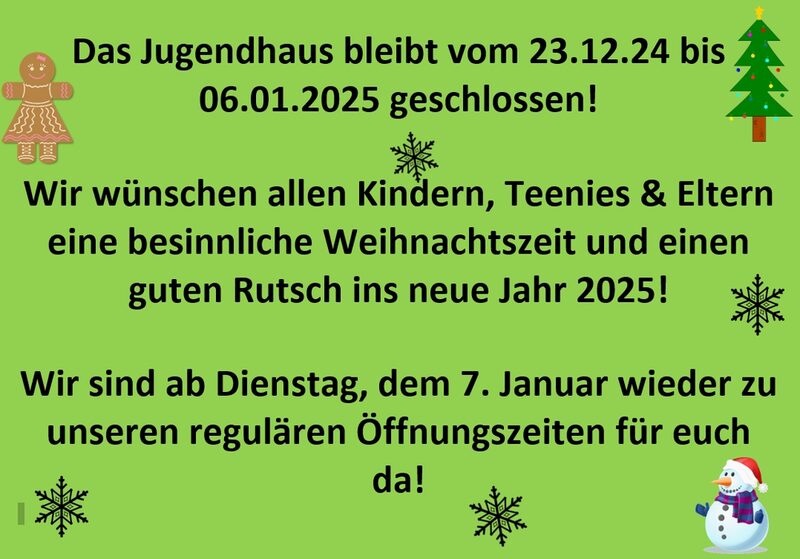 Das Jugendhaus bleibt vom 23.12.24 bis 06.01.2024 geschlossen!   Wir wünschen allen Kindern, Teenies & Eltern eine besinnliche Weihnachtszeit und einen guten Rutsch ins neue Jahr 2025!  Wir sind ab Dienstag, dem 7. Januar wieder zu unseren regulären Öffnungszeiten für euch da!